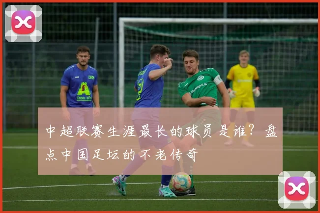 中超联赛生涯最长的球员是谁?盘点中国足坛的不老传奇