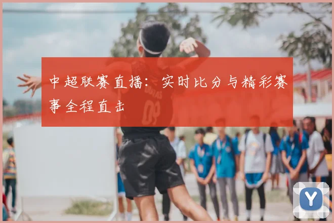 中超联赛直播：实时比分与精彩赛事全程直击