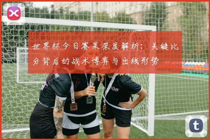 世界杯今日赛果深度解析：关键比分背后的战术博弈与出线形势