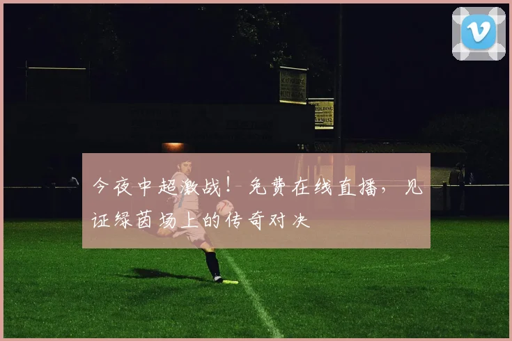 今夜中超激战!免费在线直播,见证绿茵场上的传奇对决
