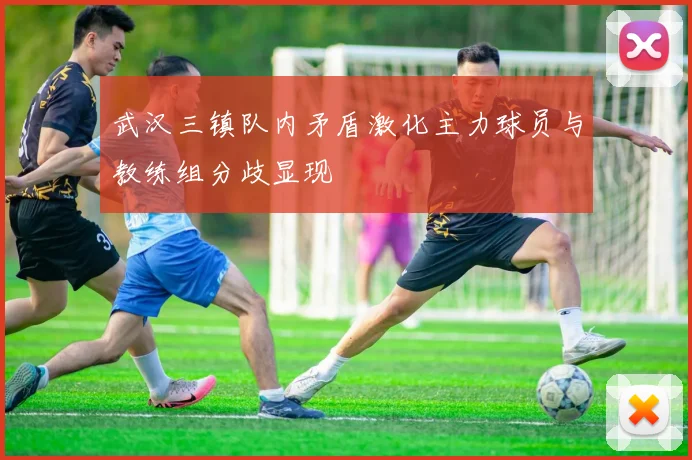 武汉三镇队内矛盾激化主力球员与教练组分歧显现