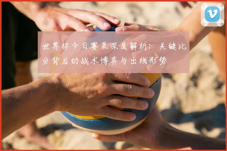 世界杯今日赛果深度解析:关键比分背后的战术博弈与出线形势